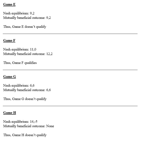Game E Nash equilibrium: 9,2 Mutually beneficial outcome: 9,2 Thus, Game E doesnt qualify Game F Nash equilibrium: 11,0 Mutually beneficial outcome: 12,2 Thus, Game F qualifies Game G Nash equilibrium: 6,6 Mutually beneficial outcome: 6,6 Thus, Game G doesnt qualify Game H Nash equilibrium: 14,-5 Mutually beneficial outcome: None Thus, Game H doesnt qualify