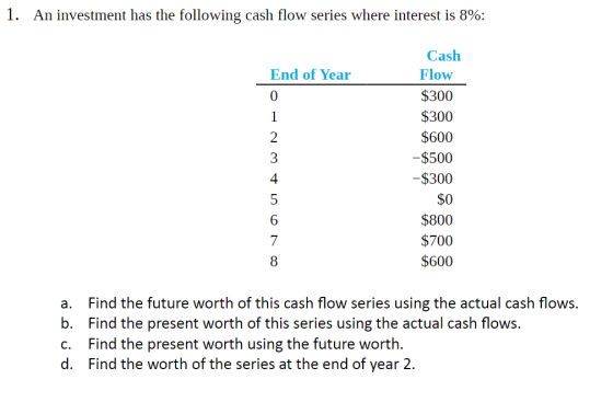 I. An investment has the following cash flow series where interest is 8%; Cash End of Year 0 Flow $300 $300 $600 $500 $300 $0 $800 $700 $600 2 4 7 8 a. Find the future worth of this cash flow series using the actual cash flows. b. Find the present worth of this series using the actual cash flows c. Find the present worth using the future worth. d. Find the worth of the series at the end of year 2.