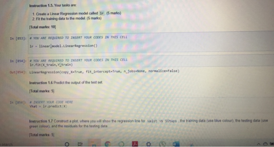 Instruction 1.5. Your tasks are 1. Create a Linear Regression model called lr (5 marks) 2. Fit the training data to the model