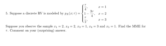 x=1 5. Suppose a discrete RV is modeled by px(x;T)-1 3T --, x-2 Suppose you observe the sample x-2, x,-2, x3-1, x4-3 and x5-1. Find the MME for T. Comment on your (surprising) answer.