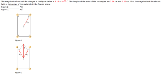 The magnitude of each of the charges in the figure below is 8.15 x 10 12 С. The lengths of the sides of the re tan field at the center of the rectangle in the figures below. figure 1 figure 2 es are 324 cm and 52 c Find the magnitude of he electric N/C N/C figure 1 figure 2