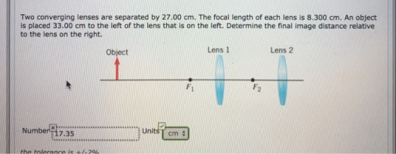Two converging lenses are separated by 27.00 cm. The focal length of each lens is 8.300 cm. An object is placed 33.00 cm to t
