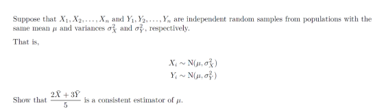 Suppose that X1, X2,.... Xn and Y1, Y2,.... Yn are independent random samples from populations with the same mean μ and variances σ., and σ2, respectively. That is, x, ~N(μ, σ ) y, ~ N(μ, σ ) 2X + 3Y Show that is a consistent estimator of μ.