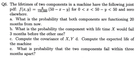 Q6. The lifetimes of two components in a machine have the following joint pdf: f(x, y).00-x y) for 0<50-y < 50 and zero elsewhere a. What is the probability that both components are functioning 20 months from now. b. What is the probability the component with life time X would fail 3 months before the other one? c. Compute the covariance of X, Y d. Compute the expected life of the machine e. What is probability that the two components fail within three months apart?