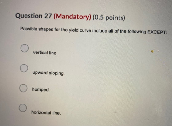 Question 27 (Mandatory) (0.5 points) Possible shapes for the yield curve include all of the following EXCEPT: vertical line.