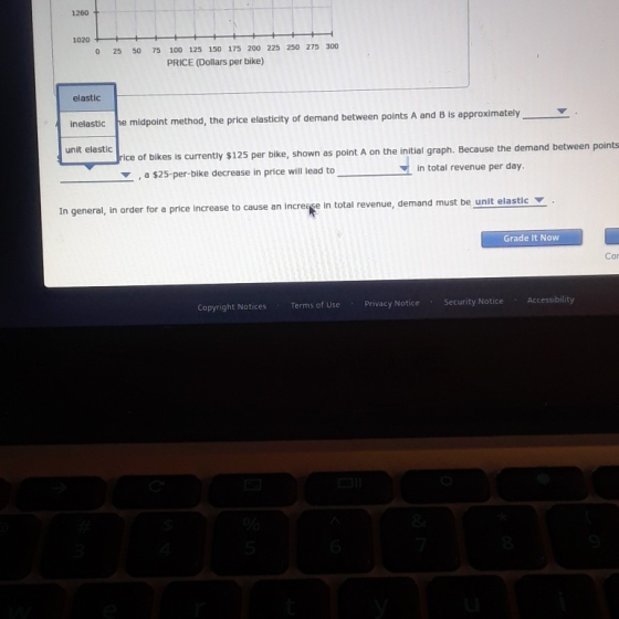 1260 1020 0 25 50 75 100 125 150 175 200 225 250 275 300 PRICE (Dollars per bike) elastic Inelastic he midpoint method, the price elasticity of demand between points A and B is approximatelyY unit elastic r bikes is currently $125 per bike, shown as point A on the initial graph. Because the demand between points , a $25-per-bike decrease in price will lead to in total revenue per day In general, in order for a price increase to cause an increise in total revenue, demand must be unit elasticY Grade It Now Cor Copyright Notices Terms of Use Privacy Notice Security Notice Accessibili