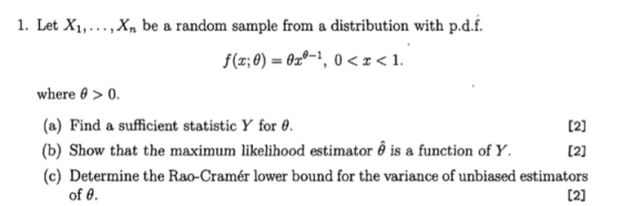 1. Let Xi,..., Xn be a random sample from a distribution with p.d.f. f(x:0)-829-1 , 0 < x < 1. where θ > 0. (a) Find a sufficient statistic Y for θ. (b) Show that the maximum likelihood estimator θ is a function of Y. (c) Determine the Rao-Cramér lower bound for the variance of unbiased estimators 12) Of θ