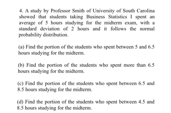4. A study by Professor Smith of University of South Carolina showed that students taking Business Statistics I spent an average of 5 hours studying for the midterm exam, with a standard deviation of 2 hours and it follows the normal probability distribution (a) Find the portion of the students who spent between 5 and 6.5 hours studying for the midterm (b) Find the portion of the students who spent more than 6.5 hours studying for the midterm. (c) Find the portion of the students who spent between 6.5 and 8.5 hours studying for the midterm (d) Find the portion of the students who spent between 4.5 and 8.5 hours studying for the midterm.