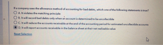 If a company uses the allowance method of accounting for bad debts, which one of the following statements is true? O A. It vi