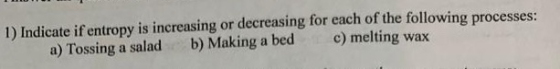 1) Indicate if entropy is increasing or decreasing for each of the following processes: a) Tossing a salad b) Making a bed c)