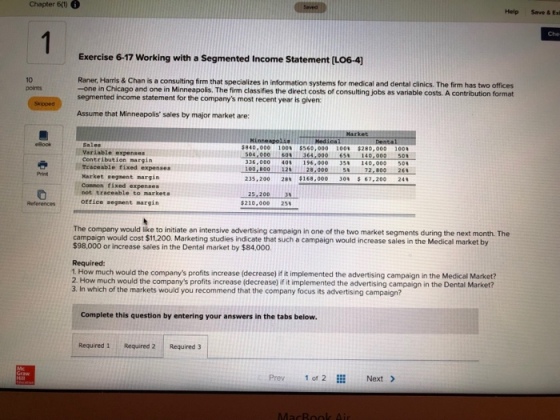 Chapter 60 6 Help Save & Exk Che Exercise 6-17 Working with a Segmented Income Statement(L064) 10 points Raner. Harris & Chan is a consulting firm that specializes in information systems for medical and dental cinics. The firm has two offices -one in Chicago and one in Minneapolis. The firm classifies the direct costs of consulting jobs as variable costs. A contribution format segmented income statement for the companys most recent year is given Assume that Minneapolis sales by major market are: Skipped Dental $840,000 100% $560,000 1001 $280,000 1004 504,000 60364,00065 140,000 501 Variable expenses Contribution margin Traceable fixed expenses Karket segnent nargin Conmon fixed expenses 336,000 40% 196,000 35% 140,000 50 100,800228,0005 72,800 26 Print 235,200 2ON $168,000 30% 67,200 24% not traceable to markets References office segnent margin $210,000 25% The company would like to initiate an intensive advertising campaign would cost $11200. Marketing studies indicate that such a campaign would increase sales in the Medical market by $98,000 or increase sales in the Dental market by $84,000 campaign in one of the two market segments during the next month. The Required: 1. How much would the companys profits increase (decrease) if it implemented the advertising campaign in the Medical Market? 2. How much would the companys profits increase (decrease) if it implemented the advertising campaign in the Dental Market? 3. In which of the markets would you recommend that the company focus its advertising campaign? Complete this question by entering your answers in the tabs below Required 1 Required 2 Required 3 Prev 1 of 2 Next