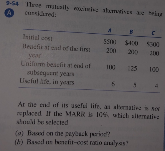 9-54 Three mutually exclusive alternatives are being considered: Initial cost Benefit at end of the first $500 $400 $300 200 200 200 100 4 year Uniform benefit at end of 100 125 subsequent years Useful life, in years At the end of its useful life, an alternative is not replaced. If the MARR is 10%, which alternative should be selected (a) Based on the payback period? (b) Based on benefit-cost ratio analysis?