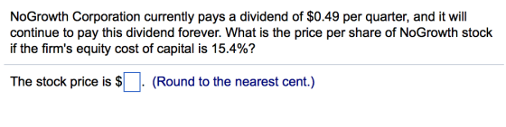 NoGrowth Corporation currently pays a dividend of $0.49 per quarter, and it will continue to pay this dividend forever. What is the price per share of NoGrowth stock if the firms equity cost of capital is 15.4%? The stock price is $(Round to the nearest cent)