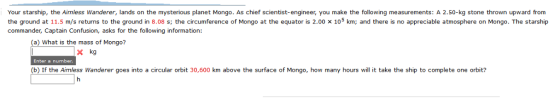 Your starship, the Aimless Wanderer, lands on the mysterious planet Mongo. As chief scientist-engineer, you make the following measurements: A 2.50-kg stone thrown upward from the ground at 11.5 m/s returns to the ground in 8.08 s; the circumference of Mongo at the equator is 2.00 x 105 km; and there is no appreciable atmosphere on Mongo. The starship commander, Captain Confusion, asks for the following information: (a) What is the mass of Mongo? x kg Enter a number (b) If the Aimless Wanderer goes into a circular orbit 30,600 km above the surface of Mongo, how many hours will it take the ship to complete one orbit?