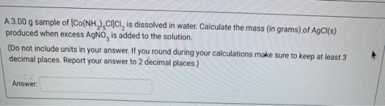 A 3.00 g sample of [Co(NH3),cicl, is dissolved in water. Calculate the mass (in grams) of AgCl(s) produced when excess AgNO,