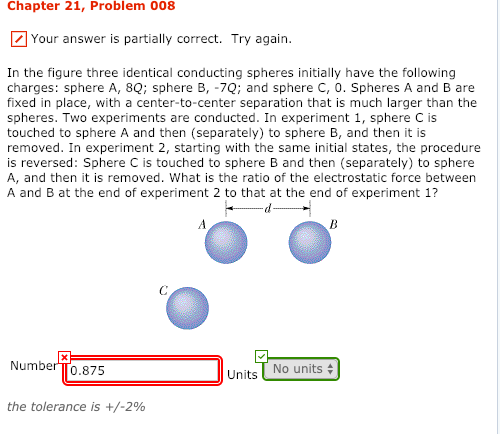 Chapter 21, Problem 008 Your answer is partially correct. Try again. In the figure three identical conducting spheres initially have thelowing charges: sphere A, 8Q: sphere B, -7Q; and sphere C, 0. Spheres A and B are fixed in place, with a center-to-center separation that is much larger than the spheres. Two experiments are conducted. In experiment 1, sphere C is touched to sphere A and then (separately) to sphere B, and then it is removed. In experiment 2, starting with the same initial states, the procedure is reversed: Sphere C is touched to sphere B and then (separately) to sphere A, and then it is removed. What is the ratio of the electrostatic force between A and B at the end of experiment 2 to that at the end of experiment 1? Number T0.875 No units Units the tolerance is +/-2%