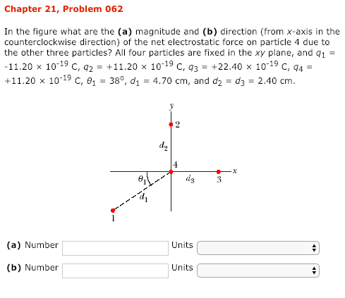 Chapter 21, Problem 062 In the figure what are the (a) magnitude and (b) direction (from x-axis in the counterclockwise direction) of the net electrostatic force on particle 4 due to the other three particles? All four particles are fixed in the xy plane, and q1 11.20 x 10-19 C, 2 +11.20 x 1019 C, 3-+22.40 x 1019 C, 94 +11.20 x 10-19 c, 138°, d1 4.70 cm, and d2 d3 2.40 cm 9 d2 (a) Number Units (b) Number Units