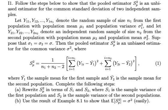 I1. Follow the steps below to show that the pooled estimator $p is an unbi- ased estimator for the common standard deviation of two independent sam ples Let Yi, Yi2, ..., Yini denote the random sample of size n from the first population with population mean μ| and population variance σ, and let Y21, Y22, ..., Y2na denote an independent random sample of size n2 from the second population with population mean μ2 and population mean ơ3. Sup- pose that σ,-σ2-σ. Then the pooled estimator S, is an unbiased estima- tor for the common variance σ2, where where Ý, the sample mean for the first sample and y2 is the sample mean for the second population. Complete the following steps: (a) Rewrite S2 in terms of Si and S2, where Si is the sample variance of the first population and S2 is the sample variance of the second populations (b) Use the result of Example 8.1 to show that E -σ2 (easily).