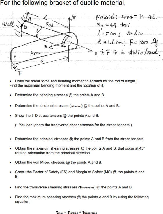 For the following bracket of ductile material, Rod . Draw the shear force and bending moment diagrams for the rod of length Find the maximum bending moment and the location of it. . Determine the bending stresses the points A and B . Determine the torsional stresses (Ttorsion) the points A and B .Show the 3-D stress tensors@ the points A and B (* You can ignore the transverse shear stresses for the stress tensors.) . Determine the principal stresses @ the points A and B from the stress tensors .Obtain the maximum shearing stresses @ the points A and B, that occur at 45° rotated orientation from the principal direction .Obtain the von Mises stresses @ the points A and B . Check the Factor of Safety (FS) and Margin of Safety (MS) @ the points A and Find the transverse shearing stresses (Ttransverse) the points A and B . Find the maximum shearing stresses @ the points A and B by using the following equation . ?max Trorsion + Transverse