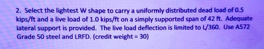 2. Select the lightest W shape to carry a uniformly distributed dead load of 0.5 kips/ft and a live load of 1.0 kips/ft on a simply supported span of 42 ft. Adequate lateral support is provided. The live load deflection is limited to 360, Use A572 Grade 50 steel and LRFD. (credit weight 30)