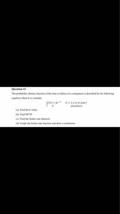 Question #2 The probability density function of the time to failure of a component is described by the following equation where k is constant (t) kt,t is in year) elsewhere (a) Find the k value (b) Find MTTF (c) Find the failure rate function (d) Graph the failure rate function and draw a conclusion