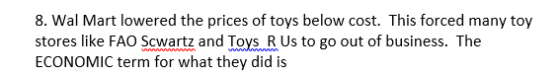 8. Wal Mart lowered the prices of toys below cost. This forced many toy stores like FAO Scwartz and Toys R Us to go out of business. The ECONOMIC term for what they did is