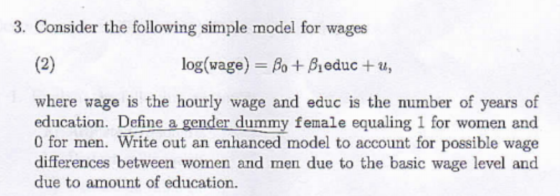 3. Consider the following simple model for wages log(wage)-As + β1 educ + u, where wage is the hourly wage and educ is the number of years of education. Define a gender dummy female equaling 1 for women and 0 for men. Write out an enhanced model to account for possible wage differences between women and men due to the basic wage level and due to amount of education.