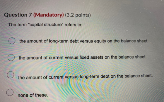 Question 7 (Mandatory) (3.2 points) The term capital structure refers to: O the amount of long-term debt versus equity on t