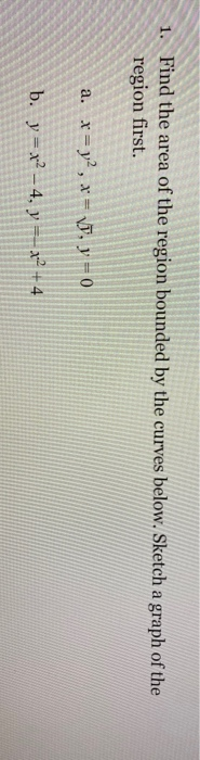 1. Find the area of the region bounded by the curves below. Sketch a graph of the region first. a. x = y2, x = VD, y = 0 b. y