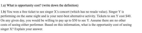 1.a) What is opportunity cost? (write down the definition) 1.b) You won a free ticket to see singer Xs concert (which has no