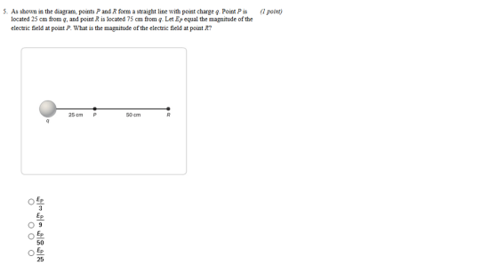 5. As shown in the diagram, points P and R form a straight line with point charge q. Point Pis (1 point) located 25 cm from q, and point R is located 75 cm from q. Let Ep equal the magnitude of the electric field at point P. What is the magnitude of the electric field at point R? 25 cm P 50 cm 09 50 25 0足 Ep