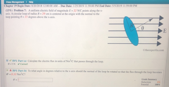 Class Management I Help Chapter 19 Begin Date: 8/20/2018 12:00:00 AM-Due Date: 1/25/2019 11:5900 PM End Date: 5/52019 11:59:00 PM (13%) Problem 7: A uniform electric field of magnitude E 22 NC points along the x- axis. A circular loop of radius R 29 cm is centered at the origin with the normal to the loop pointing θ = 15 degrees above the x-axis. Otheexpertta.com q) 50% Part (a) Calculate the electric flux in units of Nm2C that passes through the loop. 5.76 Correct 50% Part (b) To what angle n degrees relative to th 0.33 Nm2/c x-axs should he normal of the loop be rotated so that the flux through the loop becomes Grade Summary Deductions 0% Potential 100%