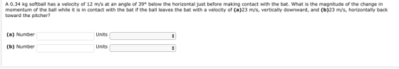 A 0.34 kg softball has a velocity of 12 m/s at an angle of 39° below the horizontal just before making contact with the bat. What is the magnitude of the change in momentum of the ball while it is in contact with the bat if the ball leaves the bat with a velocity of (a)23 m/s, vertically downward, and (b)23 m/s, horizontally back toward the pitcher? (a) Number Units (b) Number Units