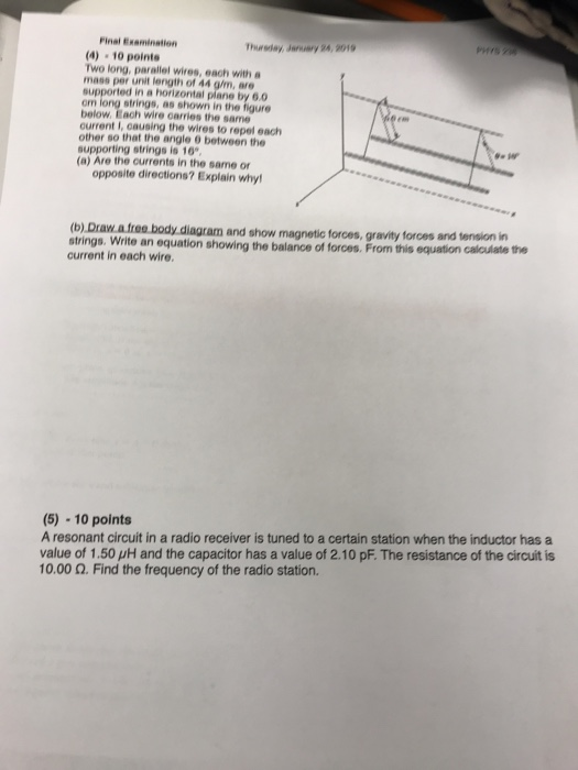 Finel Examination Thursday, January 24, 2019 4) 10 pointe Two long, parallel wires, each with mass per unit length of 44 g/m, are supported in a horizontal plane by 6.0 om long strings, as shown in the figure below. Each wire carries the same current I, causing the wires to repel each other so that the angle 9 between the supporting strings is 10 (a) Are the currents in the same or opposite directions? Explain why (b) Draw a free body diagram and show magnetic forces, gravity forces and tension in strings. Write an equation showing the balance of forces. From this equation current in each wire. calculate the (5) 10 points A resonant circuit in a radio receiver is tuned to a certain station when the inductor has a value of 1.50 μΗ and the capacitor has a value of 2.10 pF. The resistance of the circuit is 10.00 Ω. Find the frequency of the radio station.