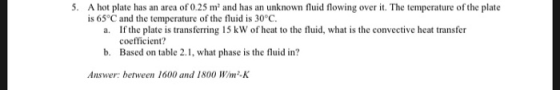 5. A hot plate has an area of 0.25 m and has an unknown fluid flowing over it. The temperature of the plate is 65°C and the temperature of the fluid is 30°C. If the plate is transferring 15 kW of heat to the fluid, what is the convective heat transfer coefficient? a. b. Based on table 2.1, what phase is the fluid in? Answer: between 1600 and 1800 Wim-K