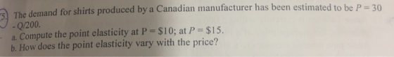 e demand for shirts produced by a Canadian manufacturer has been estimated to be P 30 Th - Q/200 a. Compute the point elasticity at P- $10; at P- $15. b. How does the point elasticity vary with the price?