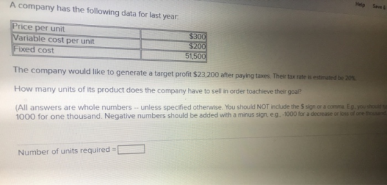 A company has the following data for last year. Help Save Price per unit Variable cost per unit Fixed cost $300 $200 51,500 T