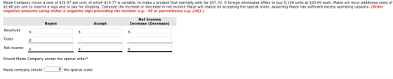 Maize Company incurs a cost of $35.97 per unit, of which 19.77 is variable, to make a product that normally sells for $57.72. A foreign wholesaler offers to buy 5, 100 units at $30.69 each. Maize will incur additional costs of $2.66 per unit to imprint a logo and to pay for shipping. Compute the increase or decrease in net income Maize will realize by accepting the special order, assuming Maize has sufficient excess operating capacity. (Enter negative amounts using either a negative sign preceding the number e.g. -45 or parentheses e.g. (45).) Net Income Increase (Decrease) Reject Accept Revenues Costs Net income $ Should Maize Company accept the special order? aize company should the special order.