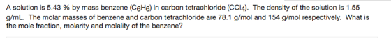 A solution is 5.43 % by mass benzene (C6H6) in carbon tetrachloride (CCl4). The density of the solution is 1.55 g/mL. The molar masses of benzene and carbon tetrachloride are 78.1 g/mol and 154 g/mol respectively. What is the mole fraction, molarity and molality of the benzene?