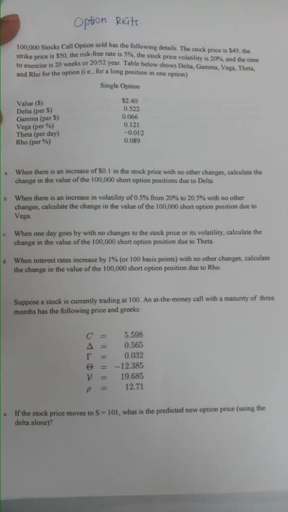 Opion Raitr Call Option sold has the following details. The stock price is $49, the 100,000 Stocks the nsk-free rate is 5%, the stock price volatility is 20%, and the time 20 weeks or 20/52 year. Table below shows Delta, Gamma, Vega, Theta, position in one option) to and Rho for the option (i e, for a long Single Option Value (S) Delta (per $) Gamma (per S) Vega (per %) Theta (per day) Rho (per %) $2.40 0.522 0.066 0.121 -0.012 0.089 When there is an increase of SO. I in the stock price with no other changes, calculate the change in the value of the 100,000 short option positions due to Delta. when there is an increase in volatility of O 5% from 20% to 205% with no other changes, calculate the change in the value of the 100,000 short option position due to Vega b c. When one day goes by with no changes to the stock price or its volatility, calculate the change in the value of the 100,000 short option position due to Theta when interest rates increase by 1% (or 100 basis points) with no other changes, calculate the change in the value of the 100,000 short option position due to Rho. d, Suppose a stoc is currently trading at 100. An at-the-money call with a maturity of three months has the following price and greeks C5.598 Δ 0.565 0.032 e12.385 19.685 P 12.71 e stock price moves to S -101, what isthe predicted new option price (using the delta alone)? If the