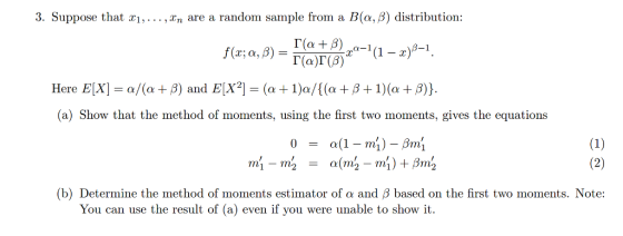 3. Suppose that xi, ,xn are a random sample from a B(o, β) distribution: ere E[X H -a/(a + β) and EX2] (a + 1)a/( (a + β + 1)(a + β)) (a) Show that the method of moments, using the first two moments, gives the equations (b) Determine the method of moments estimator of α and β based on the first two moments. Note You can use the result of (a) even if you were unable to show it
