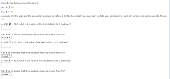 Consider the following hypothesis test: Ho: μ 50 Ha: μ > 50 A sample of 50 is used and the population standard deviation is 6. Use the critical value approach to state your conclusion for each of the following sample results. Use 05. a. With = 52.5, what is the value of the test statistic (to 2 decimals)? Can it be concluded that the population mean is greater than 50? | Select ▼ b. With C-51, what is the value of the test statistic (to 2 decimals)? Can it be concluded that the population mean is greater than 50? Select ▼ C. With 51.8, what is the value of the test statistic (to 2 decimals)? Can it be concluded that the population mean is greater than 50? Select ▼