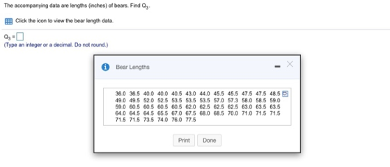 The accompanying data are lengths (nches) of bears. Find Q3 EB Click the icon to view the bear length data. Type an integer or a decimal. Do not round.) Bear Lengths 36.0 36.5 40.0 40.0 40.5 43.0 44.0 45.5 45.5 47.5 47.5 48.5 E 49.0 49.5 52.0 52.5 53.5 53.5 53.5 57.0 57.3 58.0 58.5 59.0 9.0 60.5 60.5 60.5 60.5 62.0 62.5 62.5 62.5 63.0 63.5 63.5 64.0 64.5 64.5 65.5 67.0 67.5 68.0 68.5 70.0 71.0 71.5 71.5 71.5 71.5 73.5 74.0 76.0 77.5 Print Done