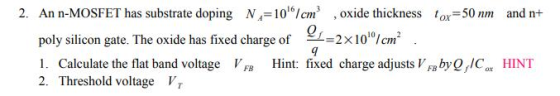 2. An n-MOSFET has substrate doping N,-10°cm, oxide thickness ox-50 nm and n+ poly silicon gate. The oxide has fixed charge of 2 x1010/cm2 Cim 1. Calculate the flat band voltage VF Hint: fixed charge adjustsVby OIC 2. Threshold voltage V HINT