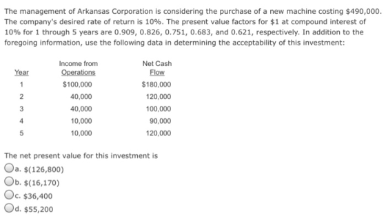 The management of Arkansas Corporation is considering the purchase of a new machine costing $490,000 The companys desired rate of return is 10%. The present value factors for $1 at compound interest of 10% for 1 through 5 years are 0.909, 0.826, 0.751, 0.683, and 0.621, respectively. In addition to the foregoing information, use the following data in determining the acceptability of this investment: Income from Net Cash Flow $180,000 120,000 100,000 90,000 120,000 Year $100,000 40,000 40,000 10,000 10,000 4 The net present value for this investment is a. $(126,800) Ob. $(16,170) C. $36,400 Od. $55,200o