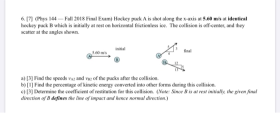 6. [7] (Phys 144 Fall 2018 Final Exam) Hockey puck A is shot along the x-axis at 5.60 m/s at identical hockey puck B which is