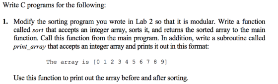 Write C programs for the following: 1. Modify the sorting program you wrote in Lab 2 so that it is modular. Write a function called sort that accepts an integer array, sorts it, and returns the sorted array to the main function. Call this function from the main program. In addition, write a subroutine called print_array that accepts an integer array and prints it out in this format: The array is [01 2 3456 7 8 9] Use this function to print out the array before and after sorting.