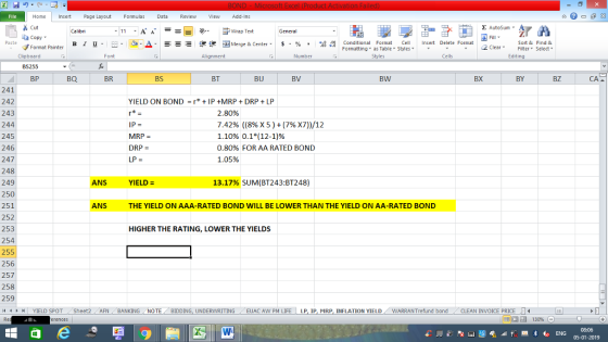 Home nert Page Layout Formulas Data Review View dd-Ins s Cut aCopy Σ AutoSum ー E ゴWrap Text ,_a. ars-函Merge & Center, $, % , 弼,8 C Paste B l u. Conditional Format CeInsert Delete Format Formatting as Table Styles2 Clear Sort &Find & Format Painter Clipboard BS255 BP Font Alignment Number Styles Cells Edting BQ BR BS BT BU BV BW BX BY BZ CA 241 242 243 244 245 246 247 248 249 250 251 252 253 254 255 256 257 258 259 YIELD ON BOND = r* + IP +MRP + DRP + LP MRP = DRP LP = 2. 80% 7.42% ((896 X 5 ) + (796 x7))/12 1.10% 0.1*(12-1)% 0.80% FOR AA RATED BOND 1.05% ANS YIELD- 13.17% SUM(BT243:BT248) ANS THE YIELD ON AAA-RATED BOND WILL BE LOWER THAN THE YIELD ON AA-RATED BOND HIGHER THE RATING, LOWER THE YIELDS YIELD SPOT Sheet2 AFN BANKING NOTE BIDDING, UNDERWRITING EUAC AW PM LIFE LP ip, MRP INFLATION YIELD WARRANT fund bond CLEAN INVOICE PRICE LI 08:06 05-01-2019