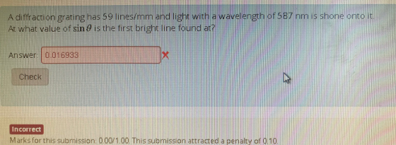 A diffraction grating has 59 lines/mm and light with a waveength or sa? mn lis shone onto VVE of587 mm.is shone orntol it At what value of sin ? is the first bright line found at? Answer 0.016933 check Incorrect Marks for this submission: 0.00/1 00 This submission attracted a penalty of dhd