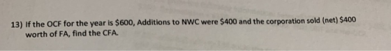 13) If the OCF for the year is $600, Additions to NWC were $400 and the corporation sold (net) $400 worth of FA, find the CFA